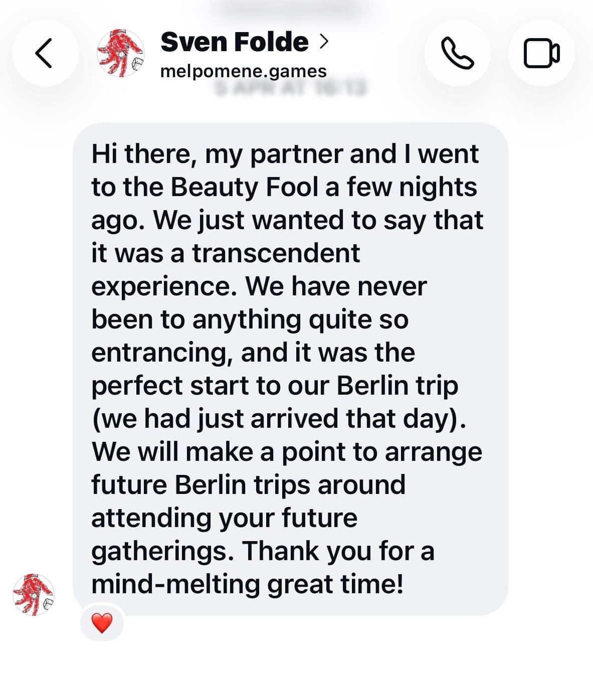 Hi there, my partner and I went to the Beauty Fool a few nights ago. We just wanted to say that it was a transcendent experience. We have never been to anything quite so entrancing, and it was the perfect start to our Berlin trip (we had just arrived that day). We will make a point to arrange future Berlin trips around attending your future gatherings. Thank you for a mind-melting great time!